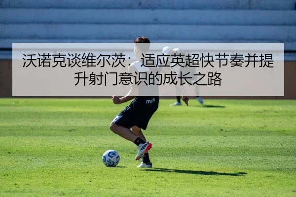 沃诺克谈维尔茨：适应英超快节奏并提升射门意识的成长之路